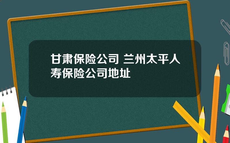 甘肃保险公司 兰州太平人寿保险公司地址